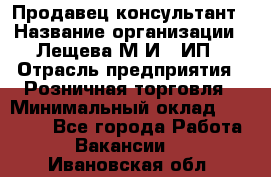 Продавец-консультант › Название организации ­ Лещева М.И., ИП › Отрасль предприятия ­ Розничная торговля › Минимальный оклад ­ 15 000 - Все города Работа » Вакансии   . Ивановская обл.